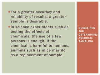 For a greater accuracy and
reliability of results, a greater
sample is desirable.
In science experiments such as
testing the effects of
chemicals, the use of a few
persons is enough. If the
chemical is harmful to humans,
animals such as mice may do
as a replacement of sample.
GUIDELINES
FOR
DETERMINING
ADEQUATE
SAMPLING
 