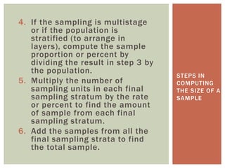 4. If the sampling is multistage
or if the population is
stratified (to arrange in
layers), compute the sample
proportion or percent by
dividing the result in step 3 by
the population.
5. Multiply the number of
sampling units in each final
sampling stratum by the rate
or percent to find the amount
of sample from each final
sampling stratum.
6. Add the samples from all the
final sampling strata to find
the total sample.
STEPS IN
COMPUTING
THE SIZE OF A
SAMPLE
 
