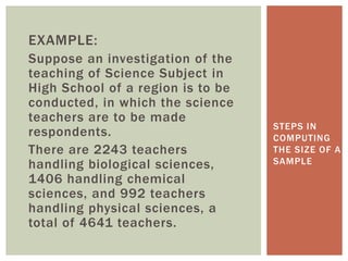 EXAMPLE:
Suppose an investigation of the
teaching of Science Subject in
High School of a region is to be
conducted, in which the science
teachers are to be made
respondents.
There are 2243 teachers
handling biological sciences,
1406 handling chemical
sciences, and 992 teachers
handling physical sciences, a
total of 4641 teachers.
STEPS IN
COMPUTING
THE SIZE OF A
SAMPLE
 