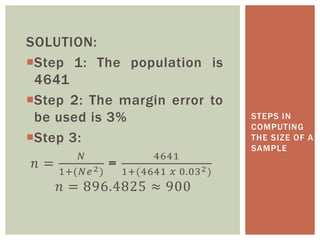 SOLUTION:
Step 1: The population is
4641
Step 2: The margin error to
be used is 3%
Step 3:
𝑛 =
𝑁
1+(𝑁𝑒2)
=
4641
1+(4641 𝑥 0.032)
𝑛 = 896.4825 ≈ 900
STEPS IN
COMPUTING
THE SIZE OF A
SAMPLE
 