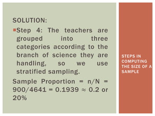SOLUTION:
Step 4: The teachers are
grouped into three
categories according to the
branch of science they are
handling, so we use
stratified sampling.
Sample Proportion = n/N =
900/4641 = 0.1939 ≈ 0.2 or
20%
STEPS IN
COMPUTING
THE SIZE OF A
SAMPLE
 