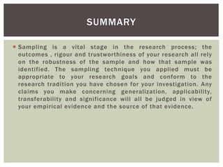 SUMMARY
 Sampling is a vital stage in the research process; the
outcomes , rigour and trustworthiness of your research all rely
on the robustness of the sample and how that sample was
identified. The sampling technique you applied must be
appropriate to your research goals and conform to the
research tradition you have chosen for your investigation. Any
claims you make concerning generalization, applicability,
transferability and significance will all be judged in view of
your empirical evidence and the source of that evidence.
 