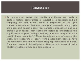  But we are all aware that reality and theory are rarely a
perfect match; compromise is inevitable in research and all
sampling has limitations. What is important is that you
choose a technique that matches your research design, you
are open and honest about your sample composition and you
provide your reader with sufficient detail to understand the
significance of your findings and any bias that may exist as a
result of your sampling: ‘ These techniques are, of course, the
ideal. Few researchers, apart from government bodies, have
the resources and time to obtain truly representative samples.
For most research, investigators often have to make do with
whatever subjects they can gain access to.
SUMMARY
 