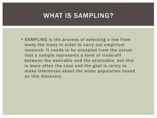 WHAT IS SAMPLING?
 SAMPLING is the process of selecting a few from
many the many in order to carry out empirical
research. It needs to be accepted from the outset
that a sample represents a form of trade-off
between the desirable and the attainable, but this
is more often the case and the goal is rarely to
make inferences about the wider population based
on this discovery.
 