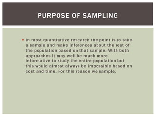  In most quantitative research the point is to take
a sample and make inferences about the rest of
the population based on that sample. With both
approaches it may well be much more
informative to study the entire population but
this would almost always be impossible based on
cost and time. For this reason we sample.
PURPOSE OF SAMPLING
 