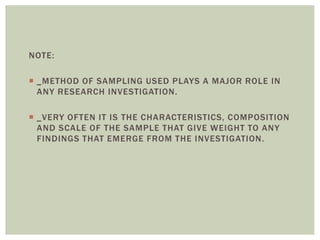 NOTE:
 _METHOD OF SAMPLING USED PLAYS A MAJOR ROLE IN
ANY RESEARCH INVESTIGATION.
 _VERY OFTEN IT IS THE CHARACTERISTICS, COMPOSITION
AND SCALE OF THE SAMPLE THAT GIVE WEIGHT TO ANY
FINDINGS THAT EMERGE FROM THE INVESTIGATION.
 