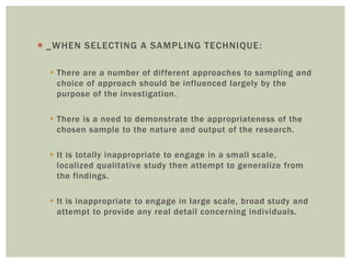  _WHEN SELECTING A SAMPLING TECHNIQUE:
 There are a number of different approaches to sampling and
choice of approach should be influenced largely by the
purpose of the investigation.
 There is a need to demonstrate the appropriateness of the
chosen sample to the nature and output of the research.
 It is totally inappropriate to engage in a small scale,
localized qualitative study then attempt to generalize from
the findings.
 It is inappropriate to engage in large scale, broad study and
attempt to provide any real detail concerning individuals.
 