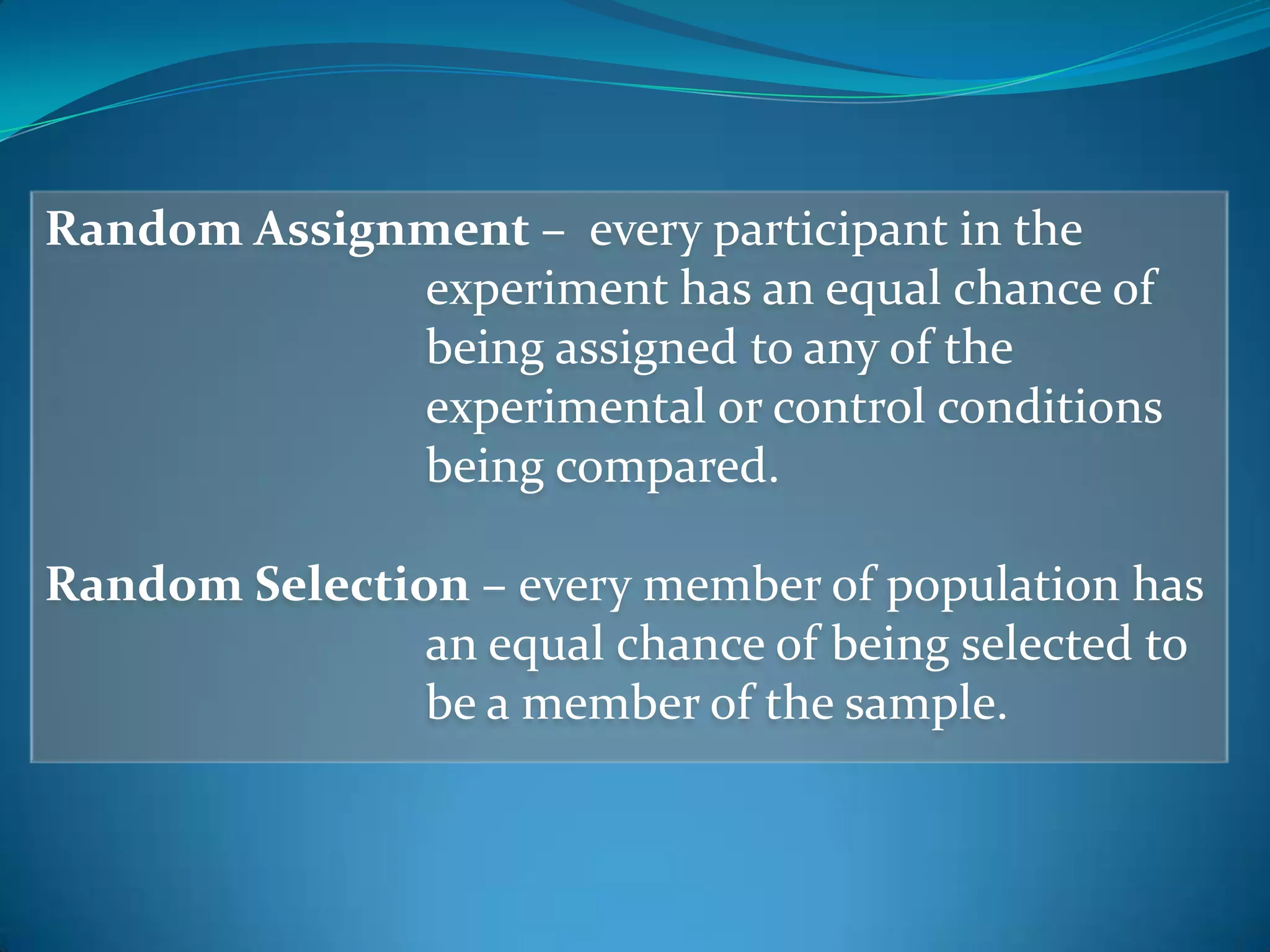 Random Assignment – every participant in the
experiment has an equal chance of
being assigned to any of the
experimental or control conditions
being compared.
Random Selection – every member of population has
an equal chance of being selected to
be a member of the sample.
 
