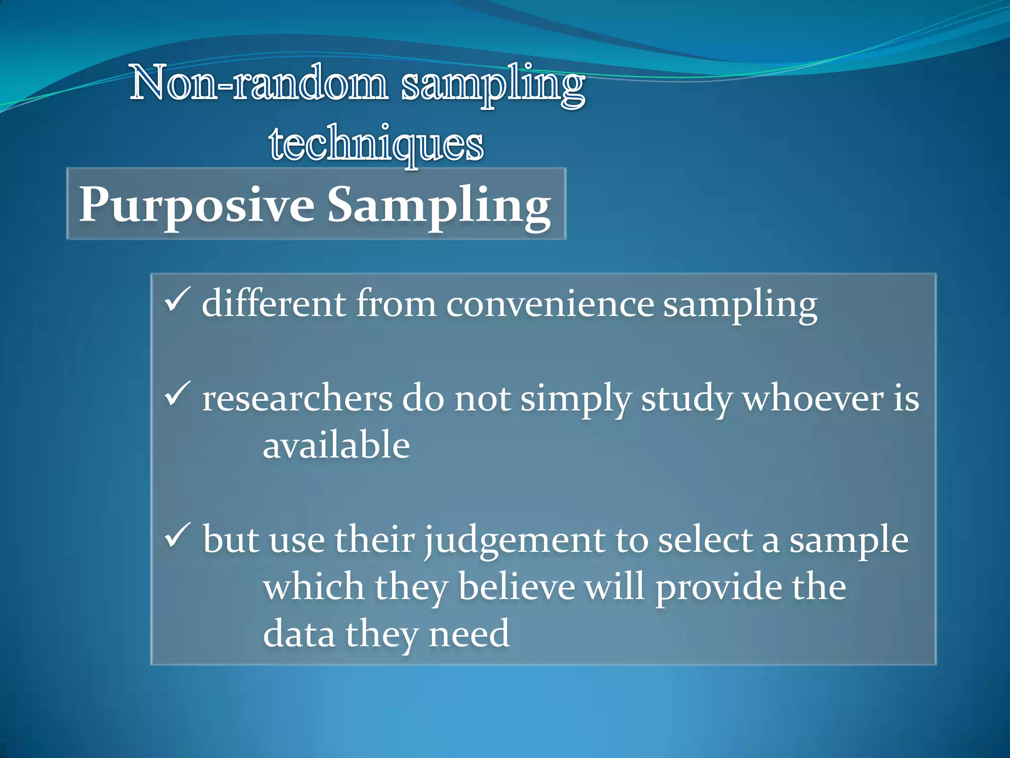 Purposive Sampling
 different from convenience sampling
 researchers do not simply study whoever is
available
 but use their judgement to select a sample
which they believe will provide the
data they need
 