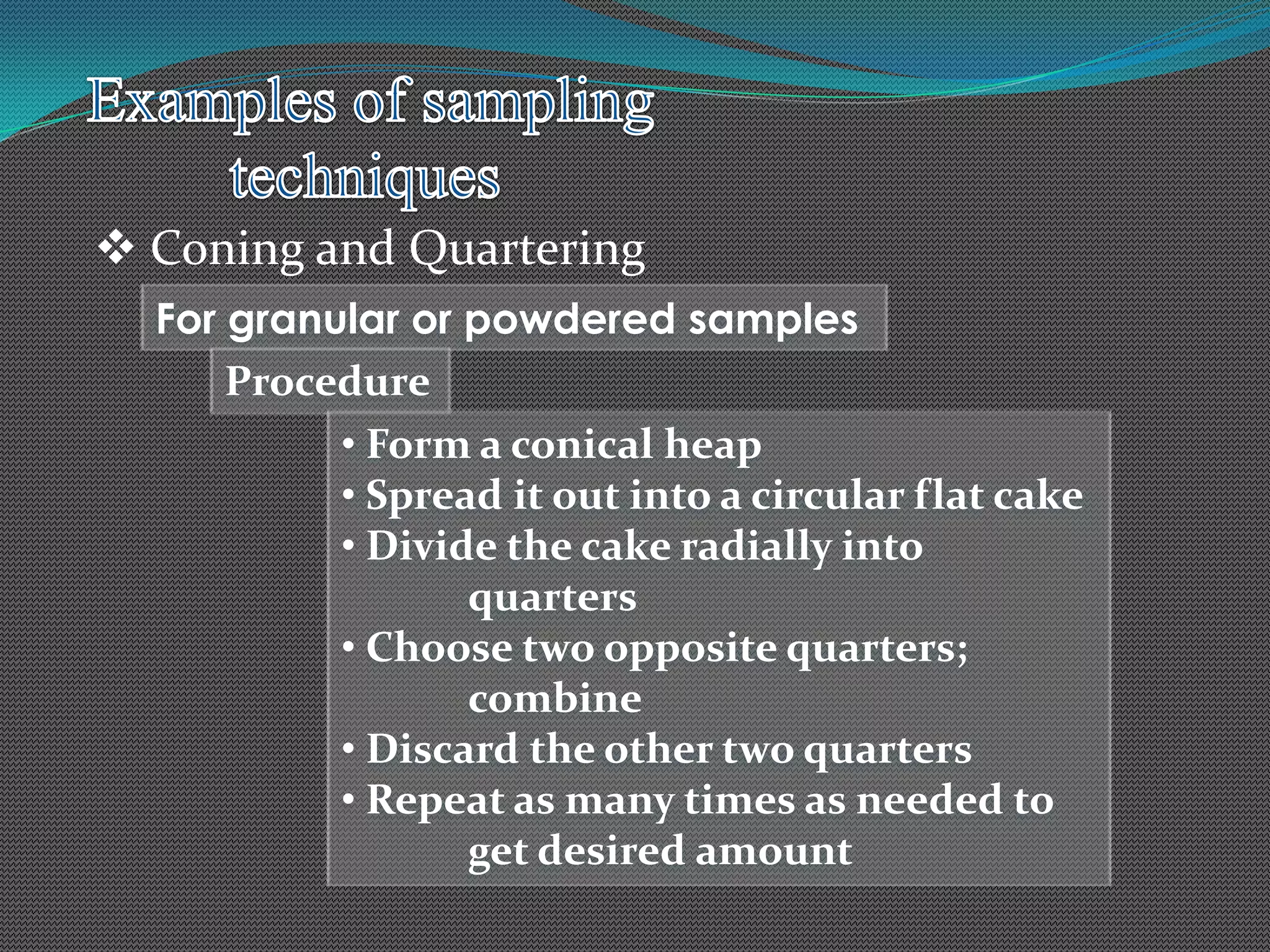  Coning and Quartering
For granular or powdered samples
Procedure
• Form a conical heap
• Spread it out into a circular flat cake
• Divide the cake radially into
quarters
• Choose two opposite quarters;
combine
• Discard the other two quarters
• Repeat as many times as needed to
get desired amount
 