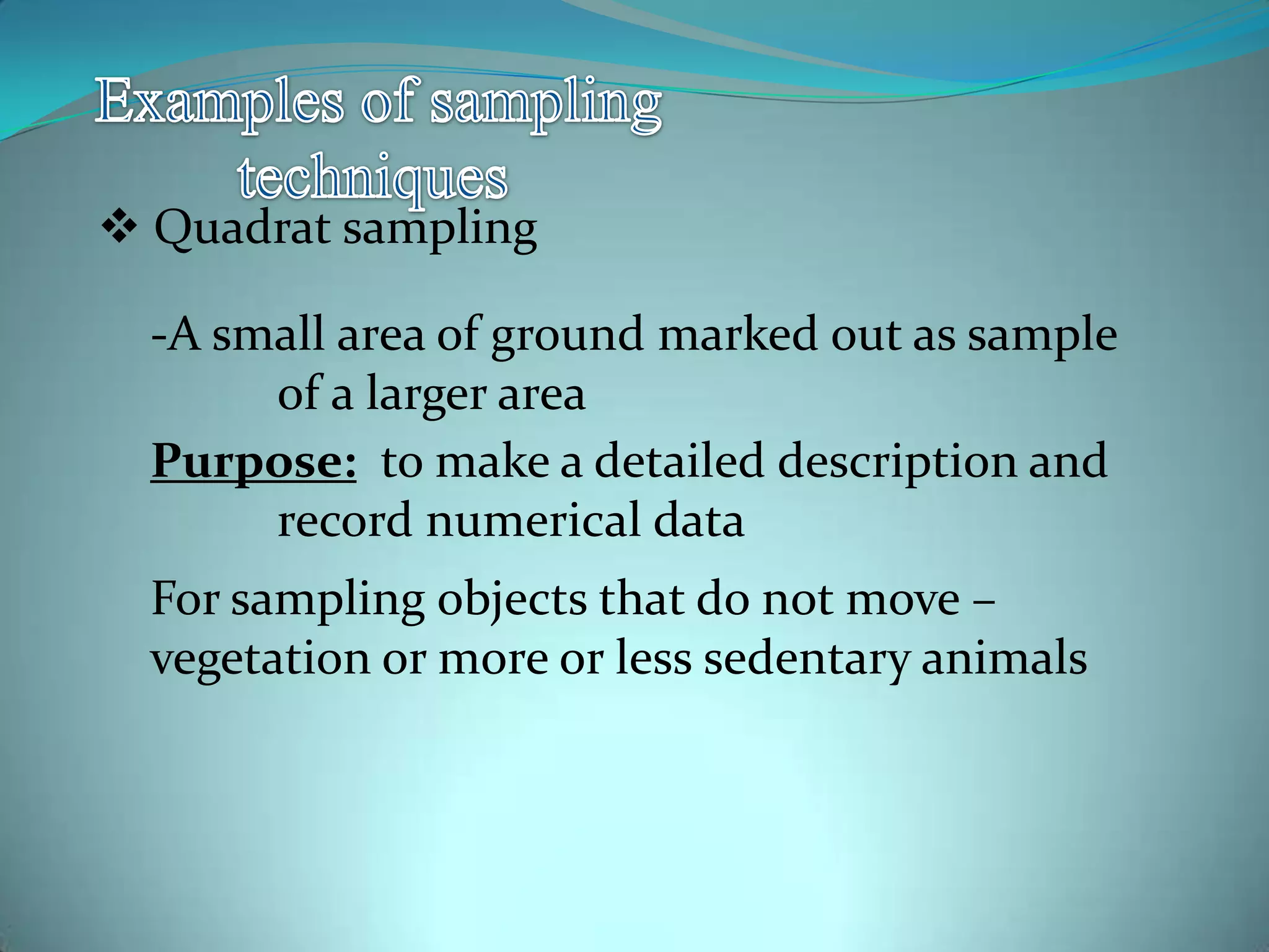 Quadrat sampling
-A small area of ground marked out as sample
of a larger area
Purpose: to make a detailed description and
record numerical data
For sampling objects that do not move –
vegetation or more or less sedentary animals
 