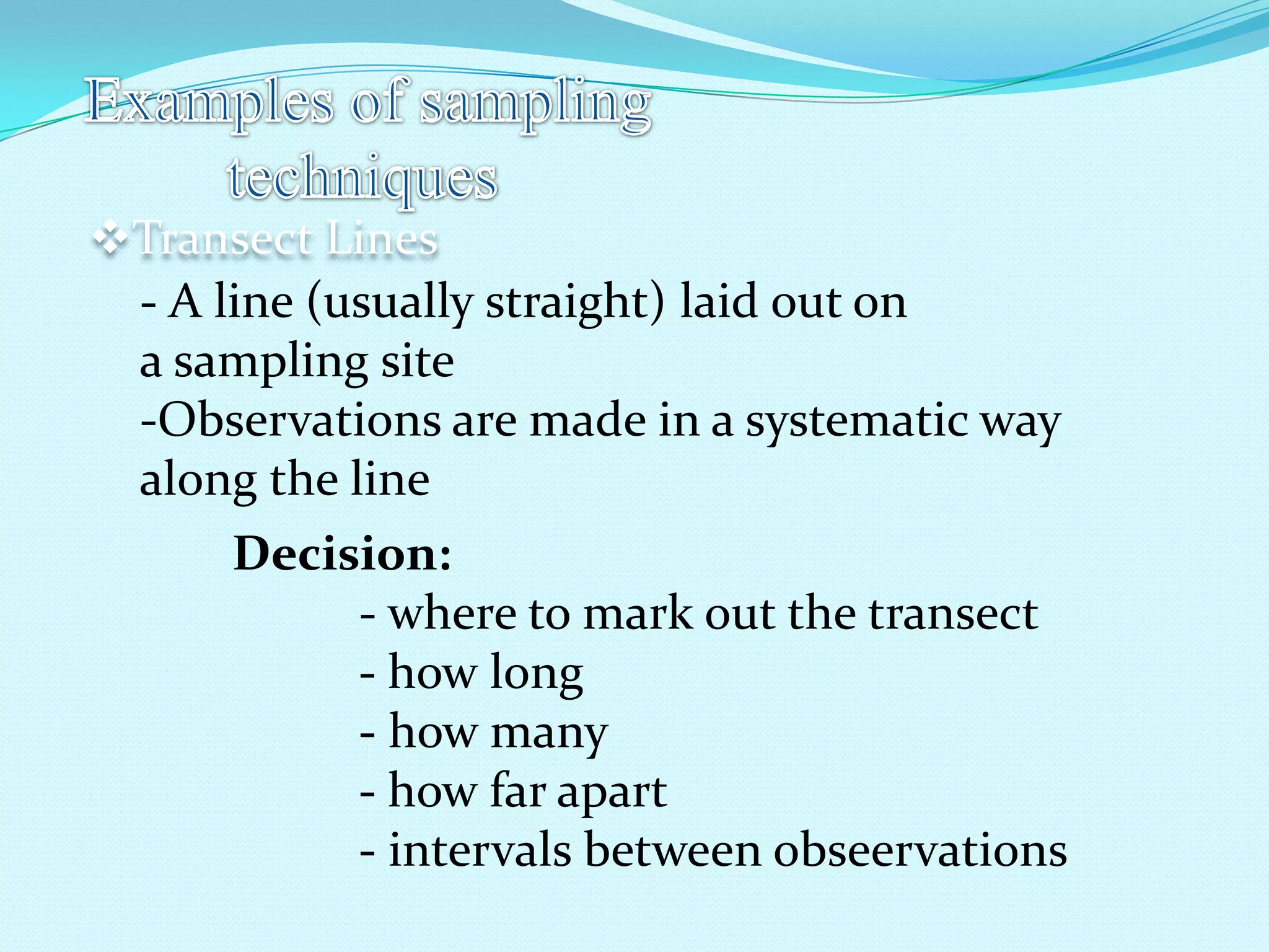 Transect Lines
- A line (usually straight) laid out on
a sampling site
-Observations are made in a systematic way
along the line
Decision:
- where to mark out the transect
- how long
- how many
- how far apart
- intervals between obseervations
 