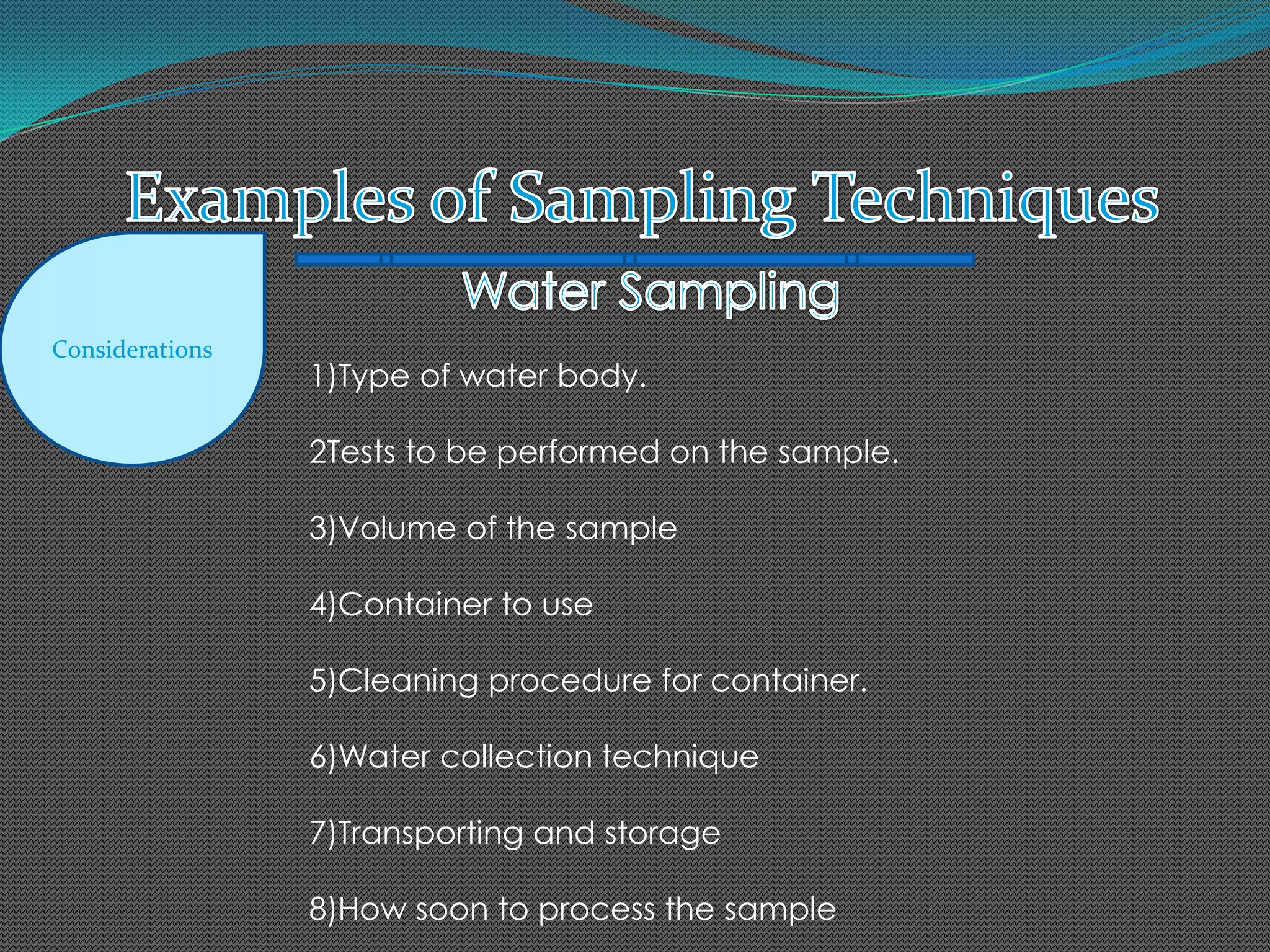Considerations
1)Type of water body.
2Tests to be performed on the sample.
3)Volume of the sample
4)Container to use
5)Cleaning procedure for container.
6)Water collection technique
7)Transporting and storage
8)How soon to process the sample
 