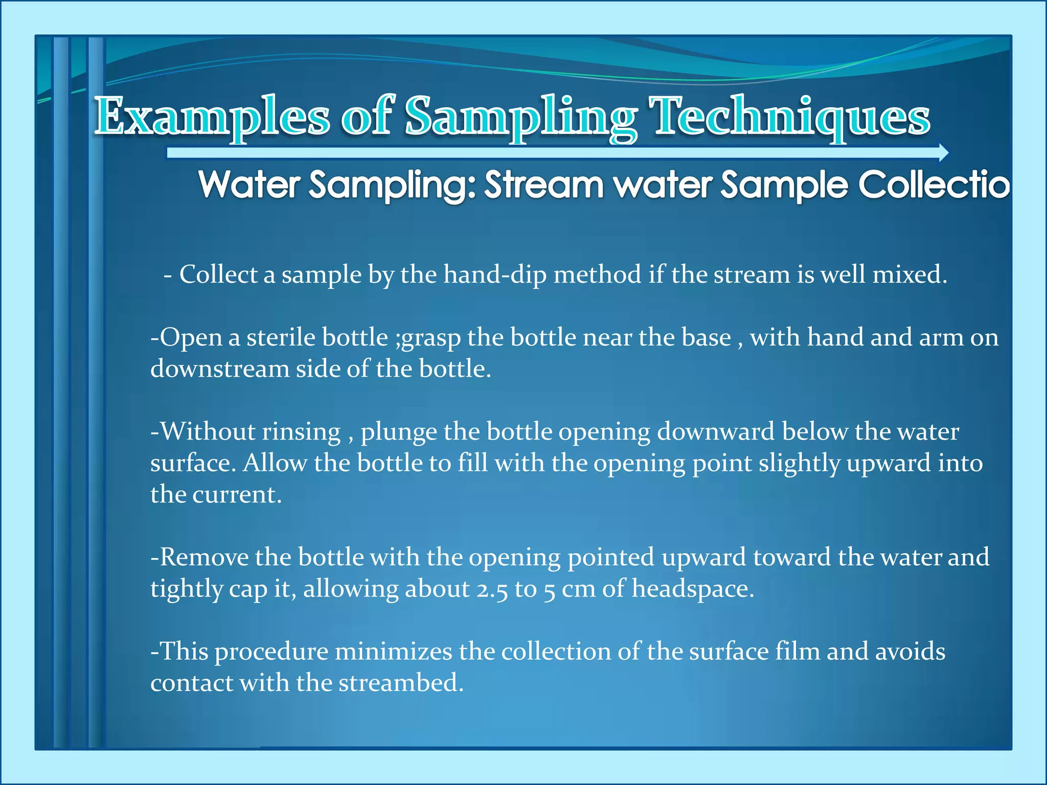 - Collect a sample by the hand-dip method if the stream is well mixed.
-Open a sterile bottle ;grasp the bottle near the base , with hand and arm on
downstream side of the bottle.
-Without rinsing , plunge the bottle opening downward below the water
surface. Allow the bottle to fill with the opening point slightly upward into
the current.
-Remove the bottle with the opening pointed upward toward the water and
tightly cap it, allowing about 2.5 to 5 cm of headspace.
-This procedure minimizes the collection of the surface film and avoids
contact with the streambed.
 