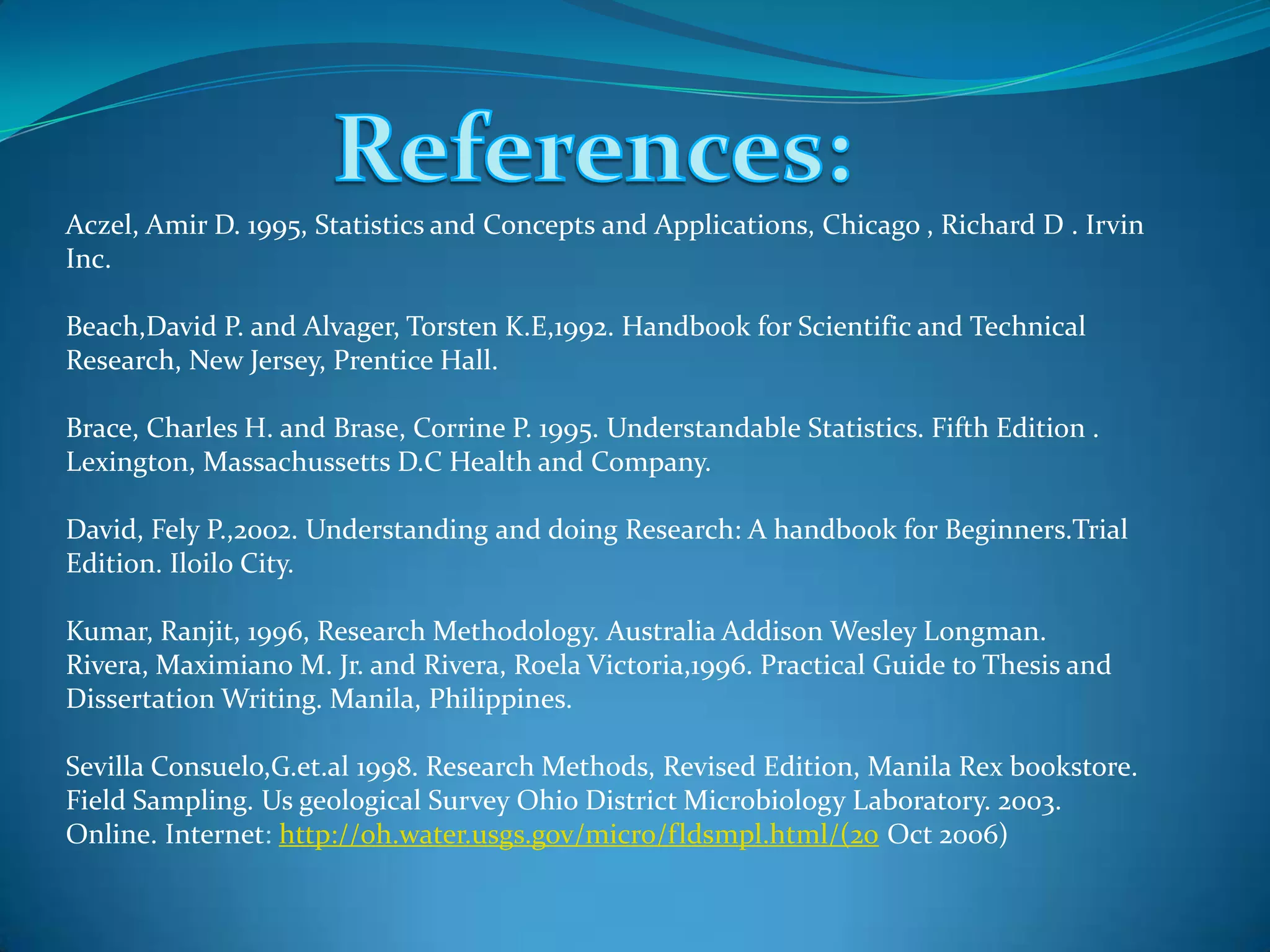 Aczel, Amir D. 1995, Statistics and Concepts and Applications, Chicago , Richard D . Irvin
Inc.
Beach,David P. and Alvager, Torsten K.E,1992. Handbook for Scientific and Technical
Research, New Jersey, Prentice Hall.
Brace, Charles H. and Brase, Corrine P. 1995. Understandable Statistics. Fifth Edition .
Lexington, Massachussetts D.C Health and Company.
David, Fely P.,2002. Understanding and doing Research: A handbook for Beginners.Trial
Edition. Iloilo City.
Kumar, Ranjit, 1996, Research Methodology. Australia Addison Wesley Longman.
Rivera, Maximiano M. Jr. and Rivera, Roela Victoria,1996. Practical Guide to Thesis and
Dissertation Writing. Manila, Philippines.
Sevilla Consuelo,G.et.al 1998. Research Methods, Revised Edition, Manila Rex bookstore.
Field Sampling. Us geological Survey Ohio District Microbiology Laboratory. 2003.
Online. Internet: http://oh.water.usgs.gov/micro/fldsmpl.html/(20 Oct 2006)
 
