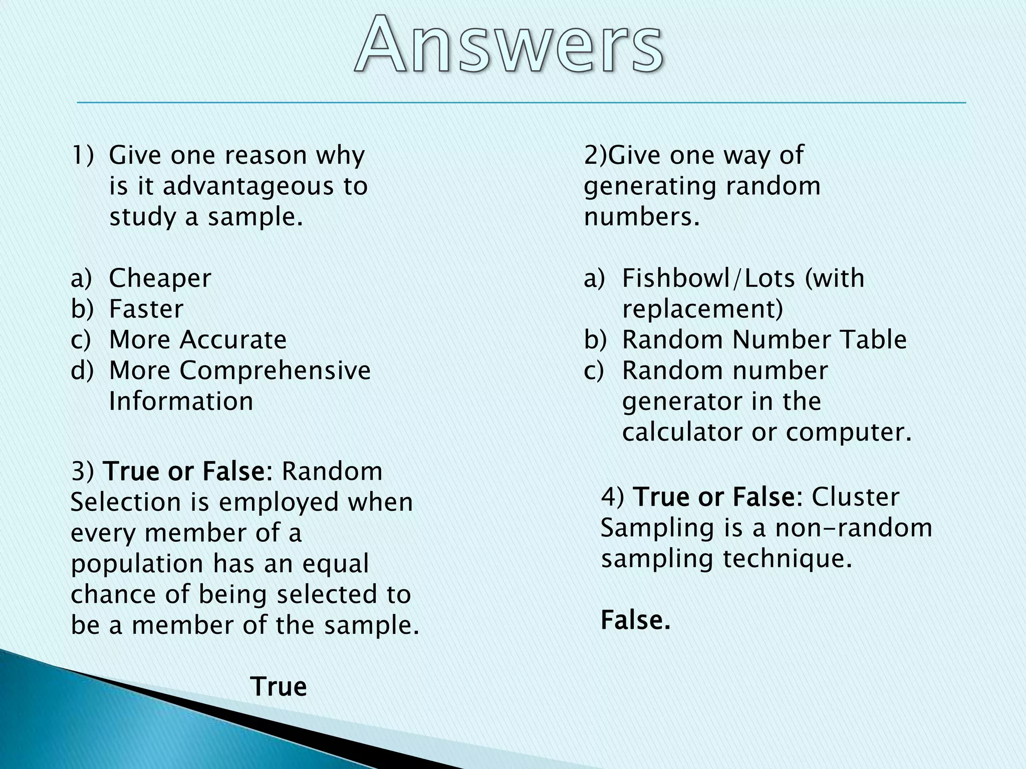 1) Give one reason why
is it advantageous to
study a sample.
a) Cheaper
b) Faster
c) More Accurate
d) More Comprehensive
Information
2)Give one way of
generating random
numbers.
a) Fishbowl/Lots (with
replacement)
b) Random Number Table
c) Random number
generator in the
calculator or computer.
3) True or False: Random
Selection is employed when
every member of a
population has an equal
chance of being selected to
be a member of the sample.
True
4) True or False: Cluster
Sampling is a non-random
sampling technique.
False.
 