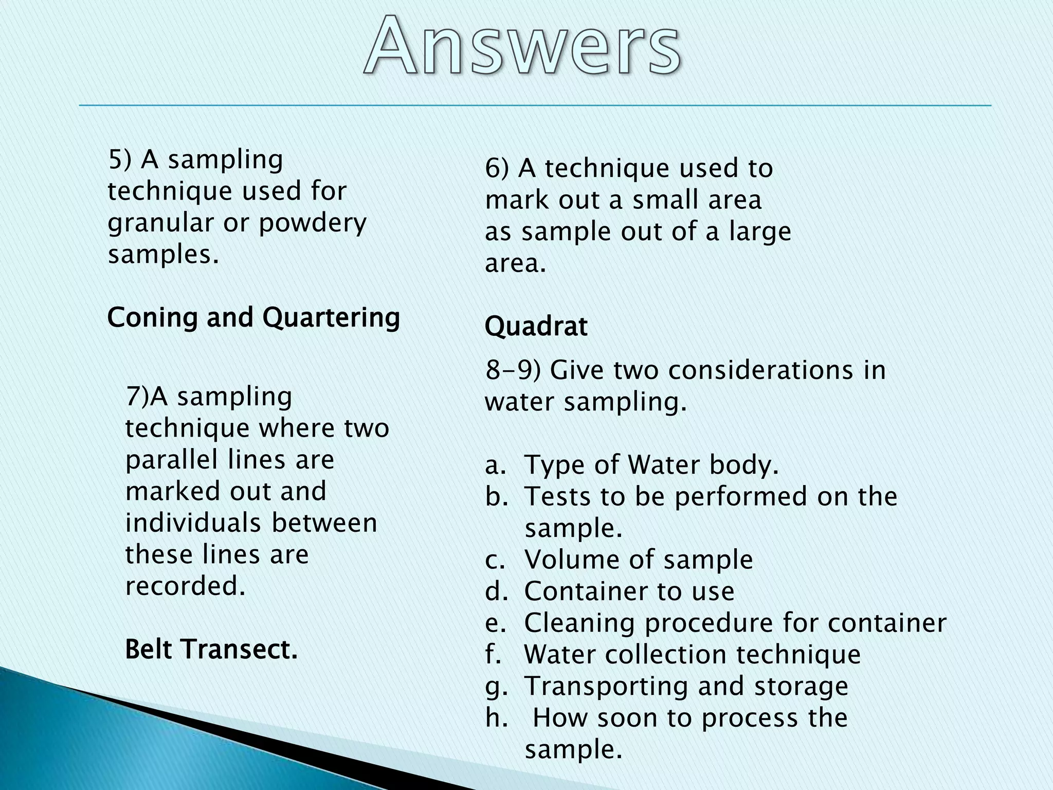 5) A sampling
technique used for
granular or powdery
samples.
Coning and Quartering
6) A technique used to
mark out a small area
as sample out of a large
area.
Quadrat
7)A sampling
technique where two
parallel lines are
marked out and
individuals between
these lines are
recorded.
Belt Transect.
8-9) Give two considerations in
water sampling.
a. Type of Water body.
b. Tests to be performed on the
sample.
c. Volume of sample
d. Container to use
e. Cleaning procedure for container
f. Water collection technique
g. Transporting and storage
h. How soon to process the
sample.
 