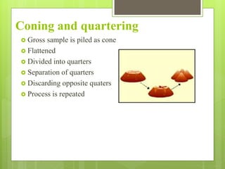 Coning and quartering
 Gross sample is piled as cone
 Flattened
 Divided into quarters
 Separation of quarters
 Discarding opposite quaters
 Process is repeated
 
