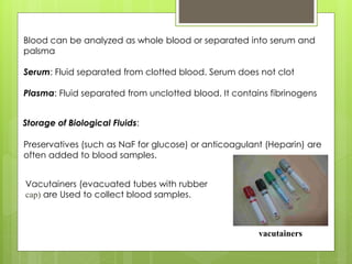 Vacutainers (evacuated tubes with rubber
cap) are Used to collect blood samples.
Blood can be analyzed as whole blood or separated into serum and
palsma
Serum: Fluid separated from clotted blood. Serum does not clot
Plasma: Fluid separated from unclotted blood. It contains fibrinogens
Preservatives (such as NaF for glucose) or anticoagulant (Heparin) are
often added to blood samples.
vacutainers
Storage of Biological Fluids:
 