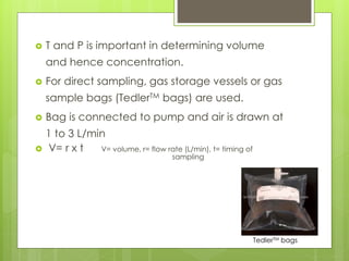  T and P is important in determining volume
and hence concentration.
 For direct sampling, gas storage vessels or gas
sample bags (TedlerTM bags) are used.
 Bag is connected to pump and air is drawn at
1 to 3 L/min
 V= r x t V= volume, r= flow rate (L/min), t= timing of
sampling
TedlerTM bags
 