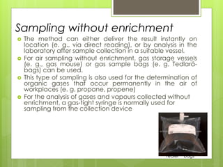  The method can either deliver the result instantly on
location (e. g., via direct reading), or by analysis in the
laboratory after sample collection in a suitable vessel.
 For air sampling without enrichment, gas storage vessels
(e. g., gas mouse) or gas sample bags (e. g. Tedlarä-
bags) can be used.
 This type of sampling is also used for the determination of
organic gases that occur permanently in the air of
workplaces (e. g. propane, propene)
 For the analysis of gases and vapours collected without
enrichment, a gas-tight syringe is normally used for
sampling from the collection device
Sampling without enrichment
TedlerTM bags
 