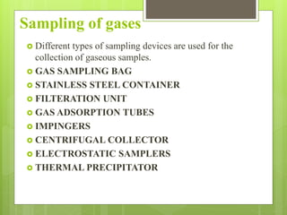 Sampling of gases
 Different types of sampling devices are used for the
collection of gaseous samples.
 GAS SAMPLING BAG
 STAINLESS STEEL CONTAINER
 FILTERATION UNIT
 GAS ADSORPTION TUBES
 IMPINGERS
 CENTRIFUGAL COLLECTOR
 ELECTROSTATIC SAMPLERS
 THERMAL PRECIPITATOR
 
