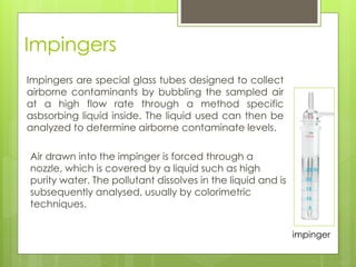 Impingers
Air drawn into the impinger is forced through a
nozzle, which is covered by a liquid such as high
purity water. The pollutant dissolves in the liquid and is
subsequently analysed, usually by colorimetric
techniques.
impinger
Impingers are special glass tubes designed to collect
airborne contaminants by bubbling the sampled air
at a high flow rate through a method specific
asbsorbing liquid inside. The liquid used can then be
analyzed to determine airborne contaminate levels.
 
