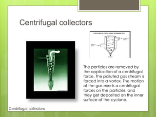 Centrifugal collectors
Centrifugal collectors
The particles are removed by
the application of a centrifugal
force. The polluted gas stream is
forced into a vortex. The motion
of the gas exerts a centrifugal
forces on the particles, and
they get deposited on the inner
surface of the cyclone.
 