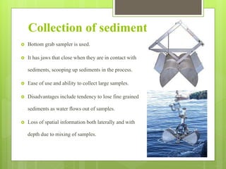 Collection of sediments
 Bottom grab sampler is used.
 It has jaws that close when they are in contact with
sediments, scooping up sediments in the process.
 Ease of use and ability to collect large samples.
 Disadvantages include tendency to lose fine grained
sediments as water flows out of samples.
 Loss of spatial information both laterally and with
depth due to mixing of samples.
 