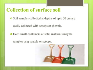 Collection of surface soil
 Soil samples collected at depths of upto 30 cm are
easily collected with scoops or shovels.
 Even small containers of solid materials may be
samples usig spatula or scoops.
 