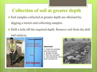 Collection of soil at greater depth
 Soil samples collected at greater depth are obtained by
digging a trench and collecting samples.
 Drill a hole till the required depth. Remove soil from the drill
and analyze.
Soil Sampler
100 cm Length
25 mm diameter
1. Push the sampler
into the product
2. Rotate handle
3. Remove sampler
4. Use discharge rod to
push sample out
Operation
 