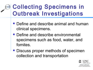 Collecting Specimens in
Outbreak Investigations
 Define and describe animal and human
clinical specimens.
 Define and describe environmental
specimens such as food, water, and
fomites.
 Discuss proper methods of specimen
collection and transportation
 