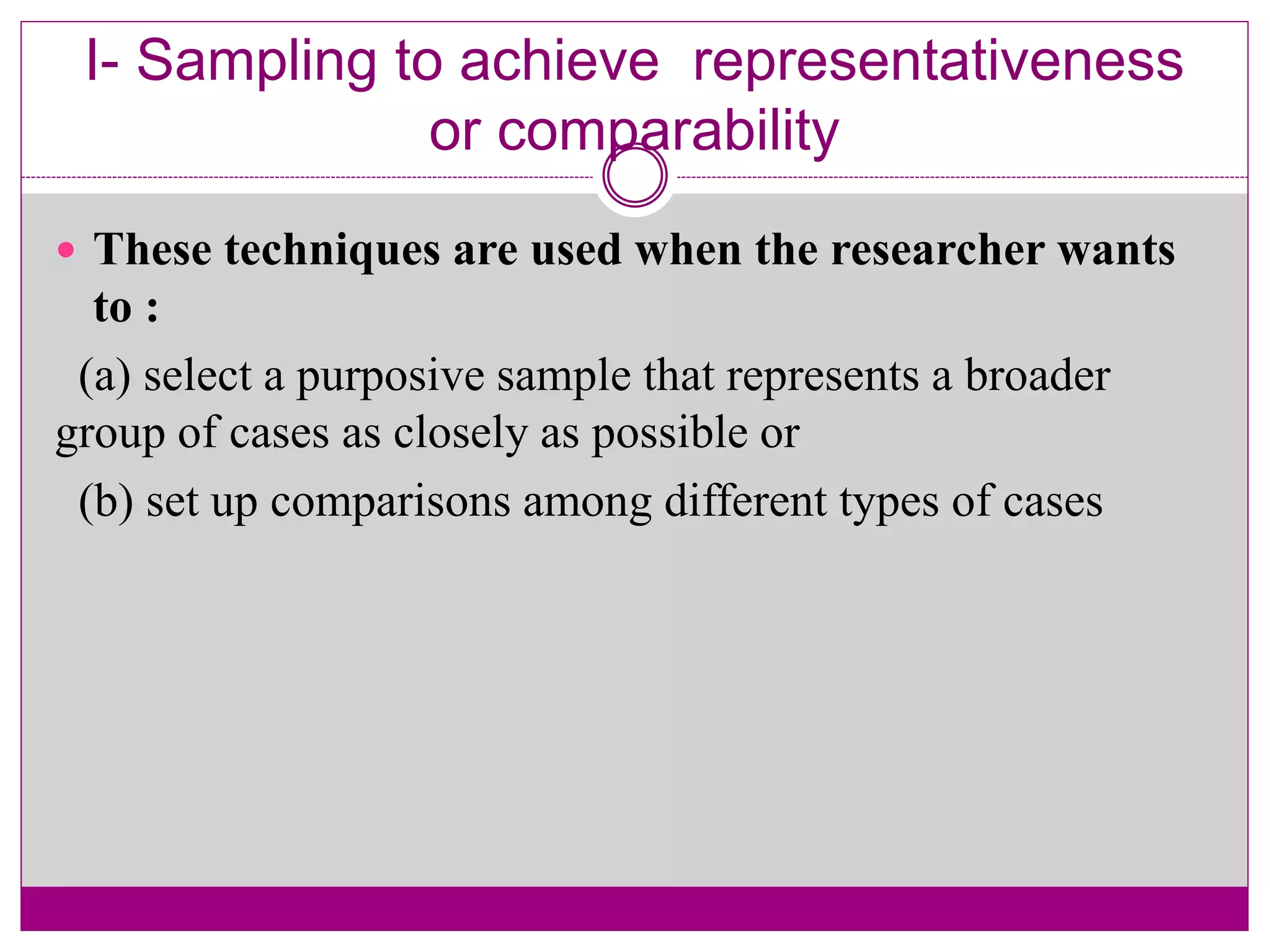I- Sampling to achieve representativeness
or comparability
 These techniques are used when the researcher wants
to :
(a) select a purposive sample that represents a broader
group of cases as closely as possible or
(b) set up comparisons among different types of cases
 