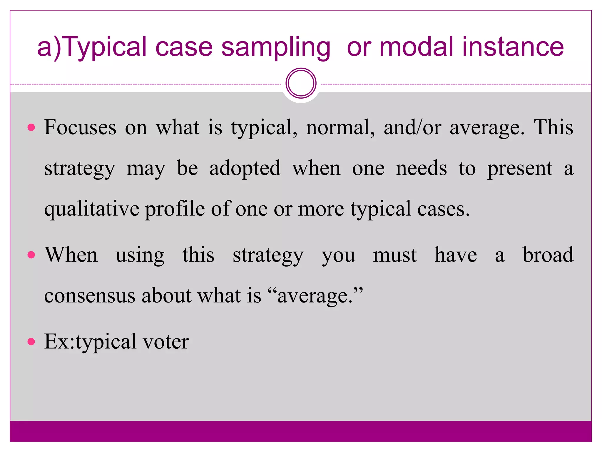 a)Typical case sampling or modal instance
 Focuses on what is typical, normal, and/or average. This
strategy may be adopted when one needs to present a
qualitative profile of one or more typical cases.
 When using this strategy you must have a broad
consensus about what is “average.”
 Ex:typical voter
 