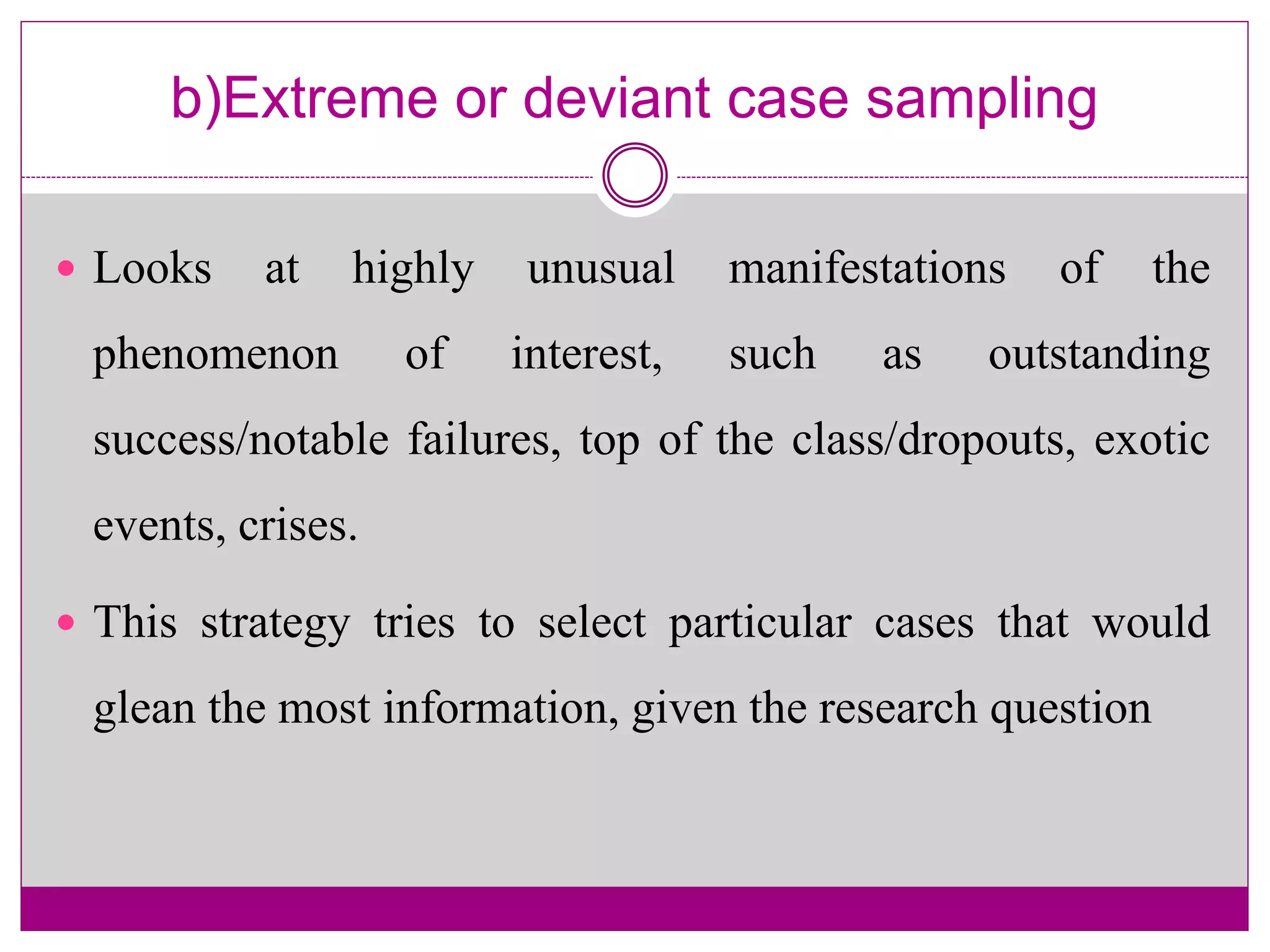 b)Extreme or deviant case sampling
 Looks at highly unusual manifestations of the
phenomenon of interest, such as outstanding
success/notable failures, top of the class/dropouts, exotic
events, crises.
 This strategy tries to select particular cases that would
glean the most information, given the research question
 