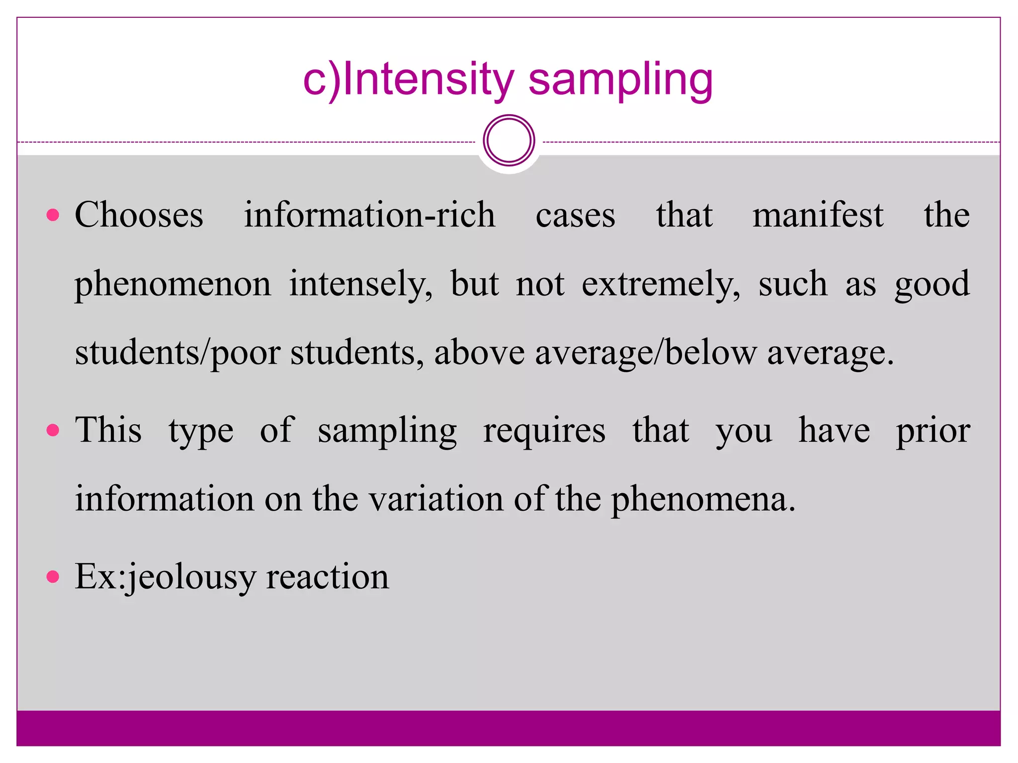 c)Intensity sampling
 Chooses information-rich cases that manifest the
phenomenon intensely, but not extremely, such as good
students/poor students, above average/below average.
 This type of sampling requires that you have prior
information on the variation of the phenomena.
 Ex:jeolousy reaction
 