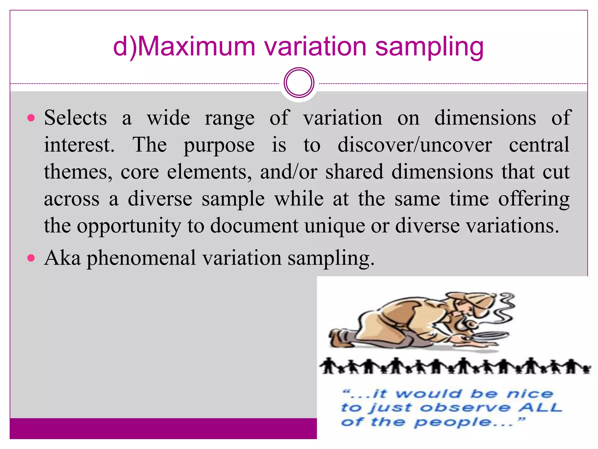 d)Maximum variation sampling
 Selects a wide range of variation on dimensions of
interest. The purpose is to discover/uncover central
themes, core elements, and/or shared dimensions that cut
across a diverse sample while at the same time offering
the opportunity to document unique or diverse variations.
 Aka phenomenal variation sampling.
 