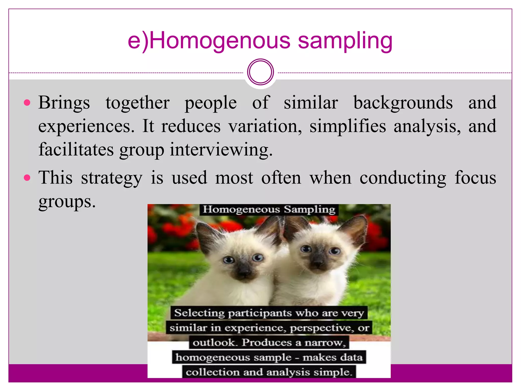 e)Homogenous sampling
 Brings together people of similar backgrounds and
experiences. It reduces variation, simplifies analysis, and
facilitates group interviewing.
 This strategy is used most often when conducting focus
groups.
 