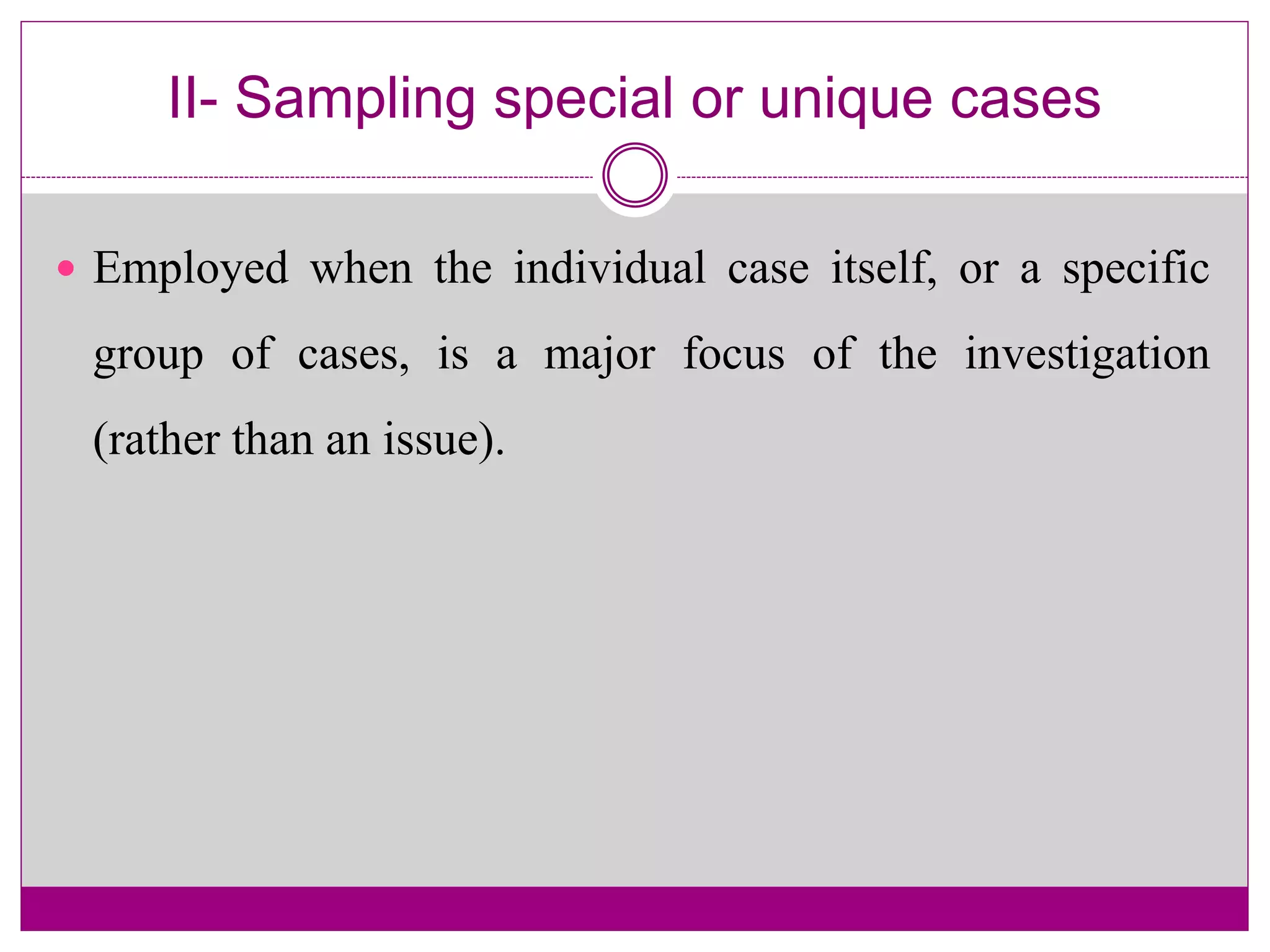 II- Sampling special or unique cases
 Employed when the individual case itself, or a specific
group of cases, is a major focus of the investigation
(rather than an issue).
 