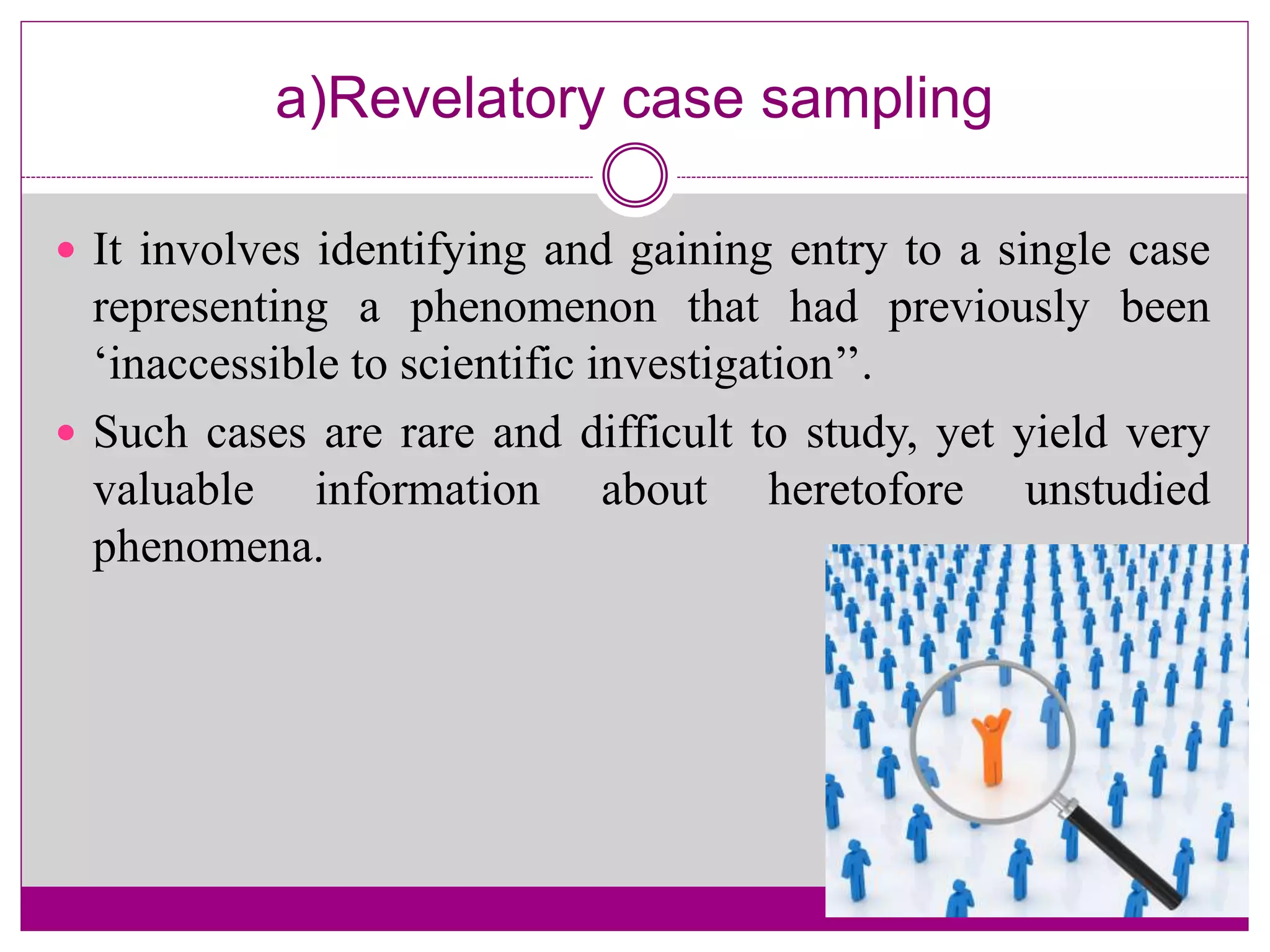 a)Revelatory case sampling
 It involves identifying and gaining entry to a single case
representing a phenomenon that had previously been
‘inaccessible to scientific investigation’’.
 Such cases are rare and difficult to study, yet yield very
valuable information about heretofore unstudied
phenomena.
 