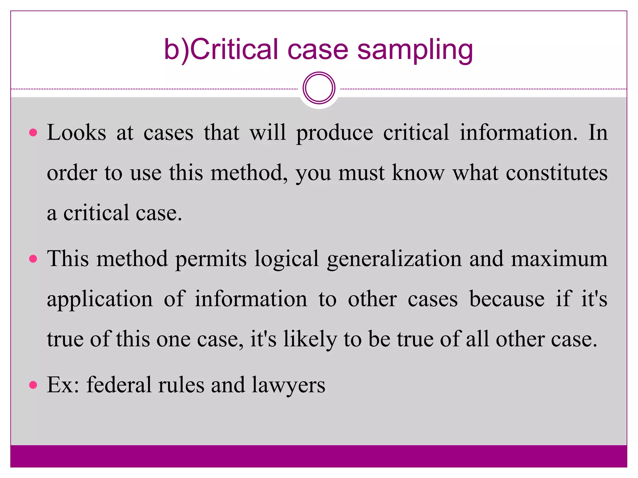 b)Critical case sampling
 Looks at cases that will produce critical information. In
order to use this method, you must know what constitutes
a critical case.
 This method permits logical generalization and maximum
application of information to other cases because if it's
true of this one case, it's likely to be true of all other case.
 Ex: federal rules and lawyers
 