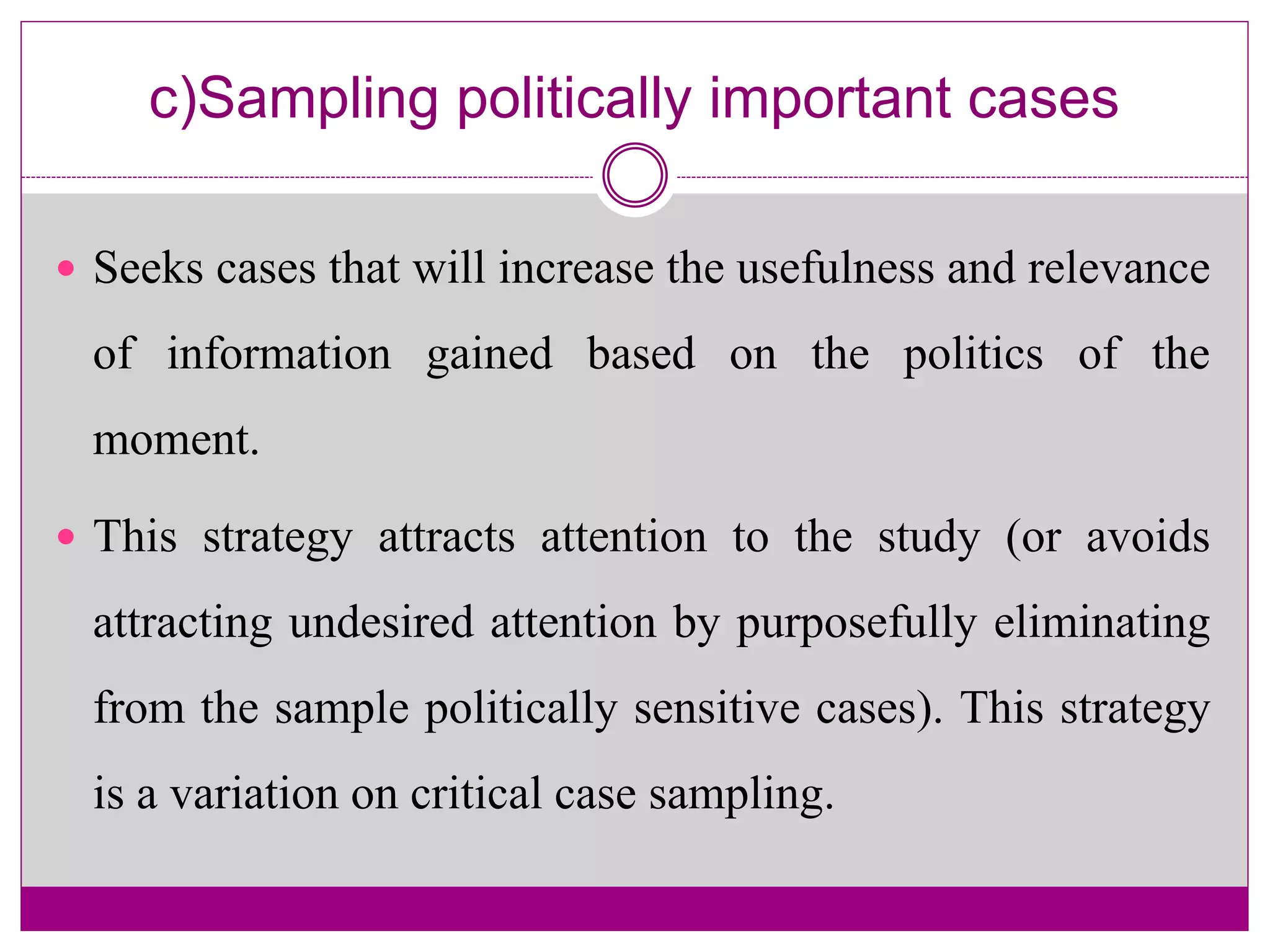 c)Sampling politically important cases
 Seeks cases that will increase the usefulness and relevance
of information gained based on the politics of the
moment.
 This strategy attracts attention to the study (or avoids
attracting undesired attention by purposefully eliminating
from the sample politically sensitive cases). This strategy
is a variation on critical case sampling.
 