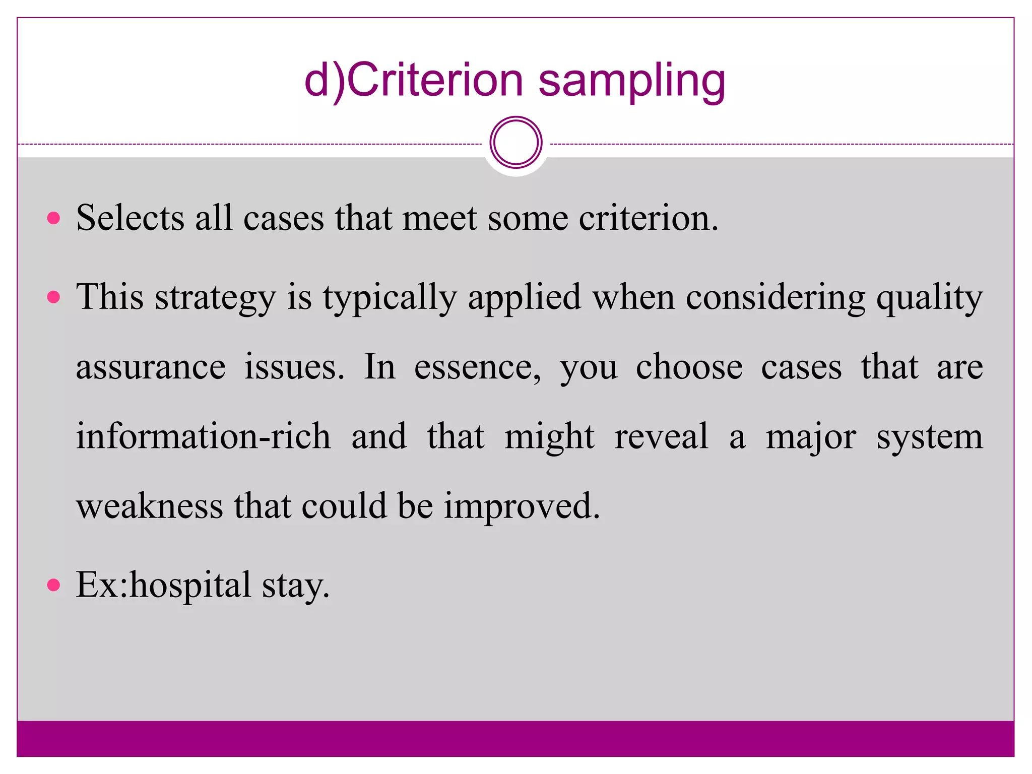 d)Criterion sampling
 Selects all cases that meet some criterion.
 This strategy is typically applied when considering quality
assurance issues. In essence, you choose cases that are
information-rich and that might reveal a major system
weakness that could be improved.
 Ex:hospital stay.
 