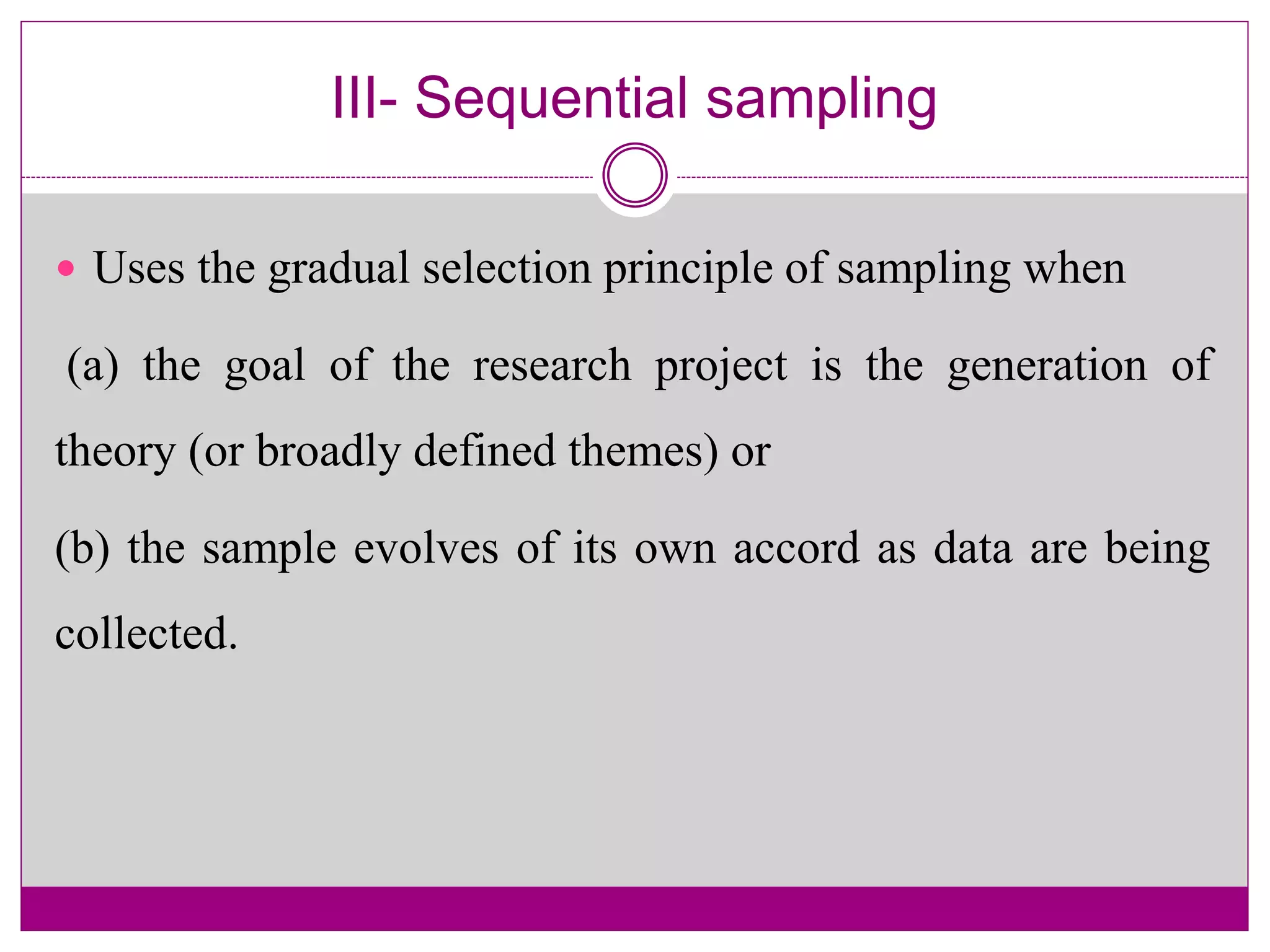 III- Sequential sampling
 Uses the gradual selection principle of sampling when
(a) the goal of the research project is the generation of
theory (or broadly defined themes) or
(b) the sample evolves of its own accord as data are being
collected.
 