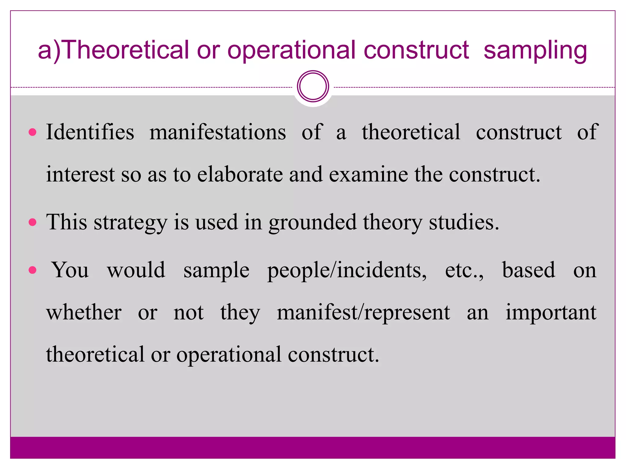 a)Theoretical or operational construct sampling
 Identifies manifestations of a theoretical construct of
interest so as to elaborate and examine the construct.
 This strategy is used in grounded theory studies.
 You would sample people/incidents, etc., based on
whether or not they manifest/represent an important
theoretical or operational construct.
 