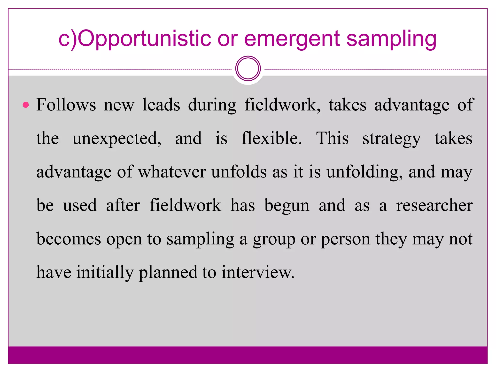 c)Opportunistic or emergent sampling
 Follows new leads during fieldwork, takes advantage of
the unexpected, and is flexible. This strategy takes
advantage of whatever unfolds as it is unfolding, and may
be used after fieldwork has begun and as a researcher
becomes open to sampling a group or person they may not
have initially planned to interview.
 
