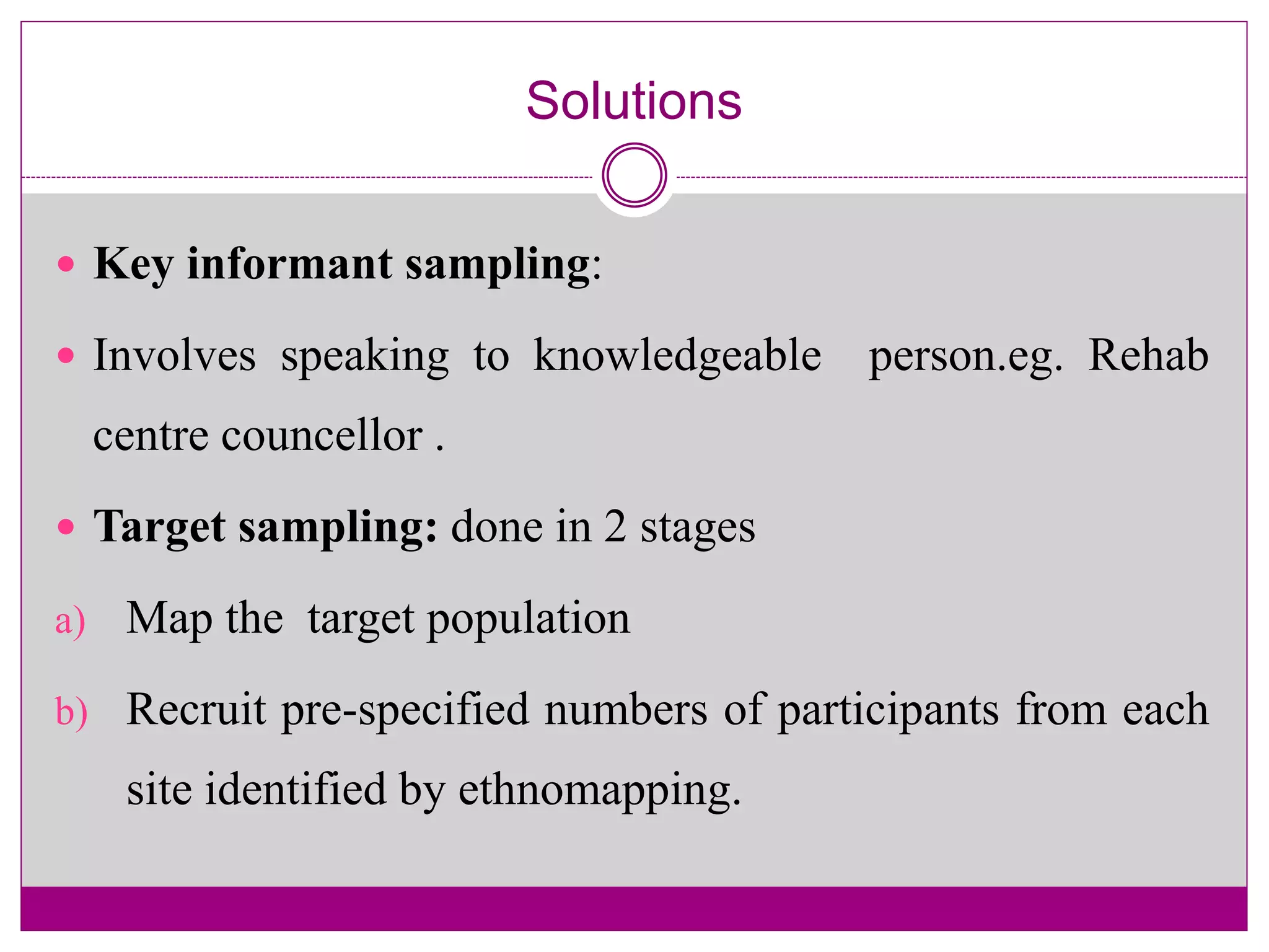 Solutions
 Key informant sampling:
 Involves speaking to knowledgeable person.eg. Rehab
centre councellor .
 Target sampling: done in 2 stages
a) Map the target population
b) Recruit pre-specified numbers of participants from each
site identified by ethnomapping.
 