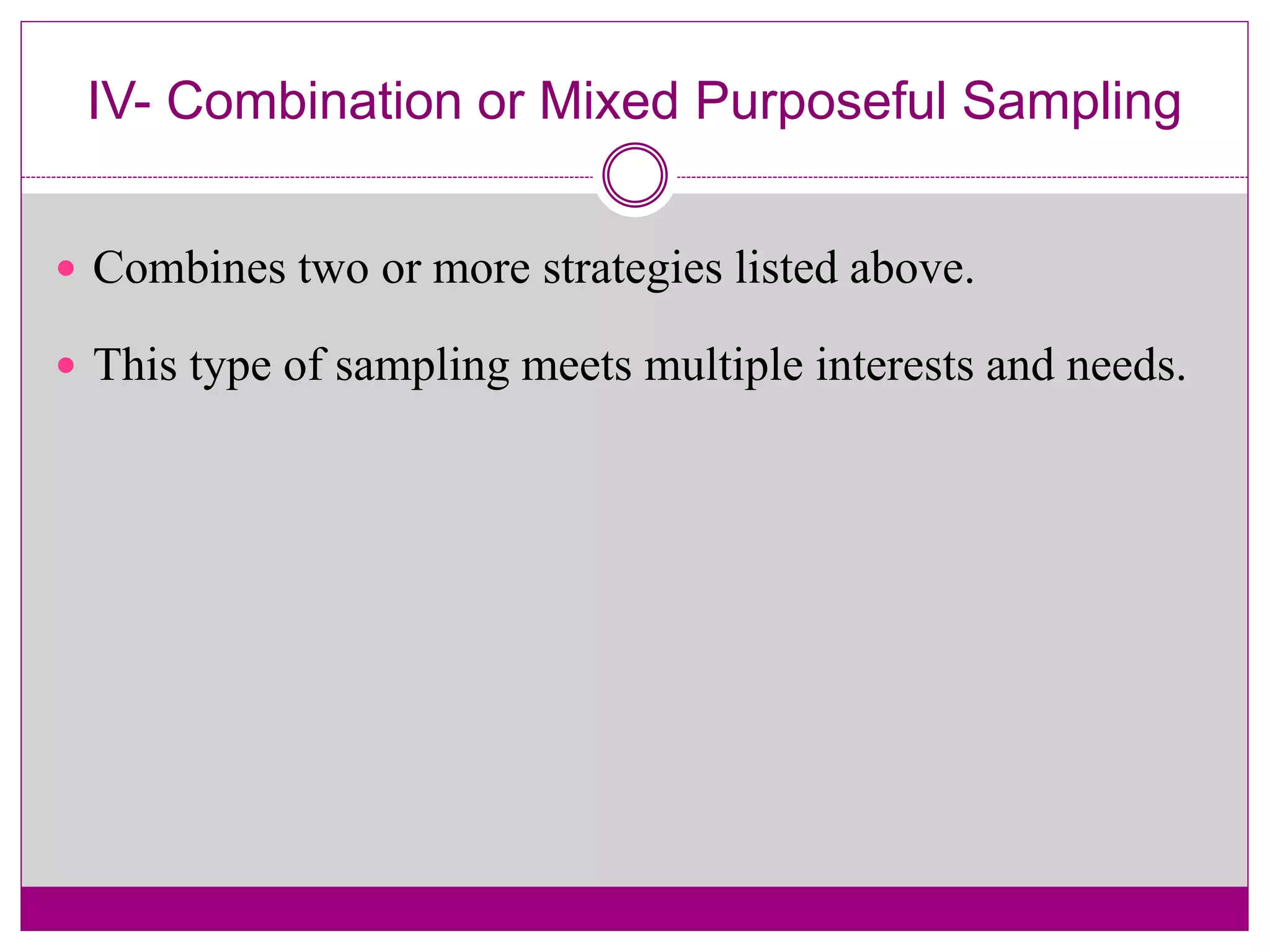 IV- Combination or Mixed Purposeful Sampling
 Combines two or more strategies listed above.
 This type of sampling meets multiple interests and needs.
 
