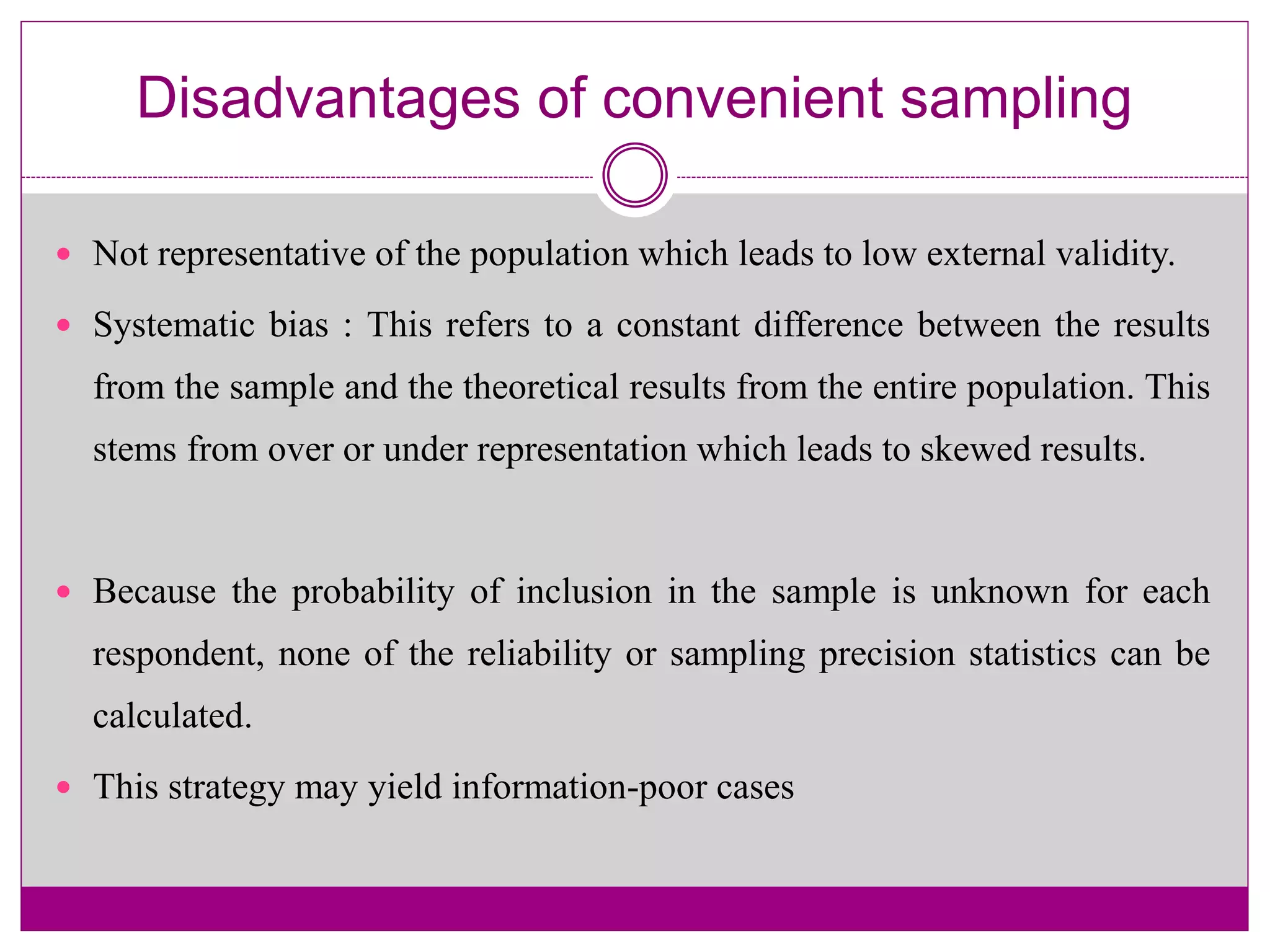 Disadvantages of convenient sampling
 Not representative of the population which leads to low external validity.
 Systematic bias : This refers to a constant difference between the results
from the sample and the theoretical results from the entire population. This
stems from over or under representation which leads to skewed results.
 Because the probability of inclusion in the sample is unknown for each
respondent, none of the reliability or sampling precision statistics can be
calculated.
 This strategy may yield information-poor cases
 
