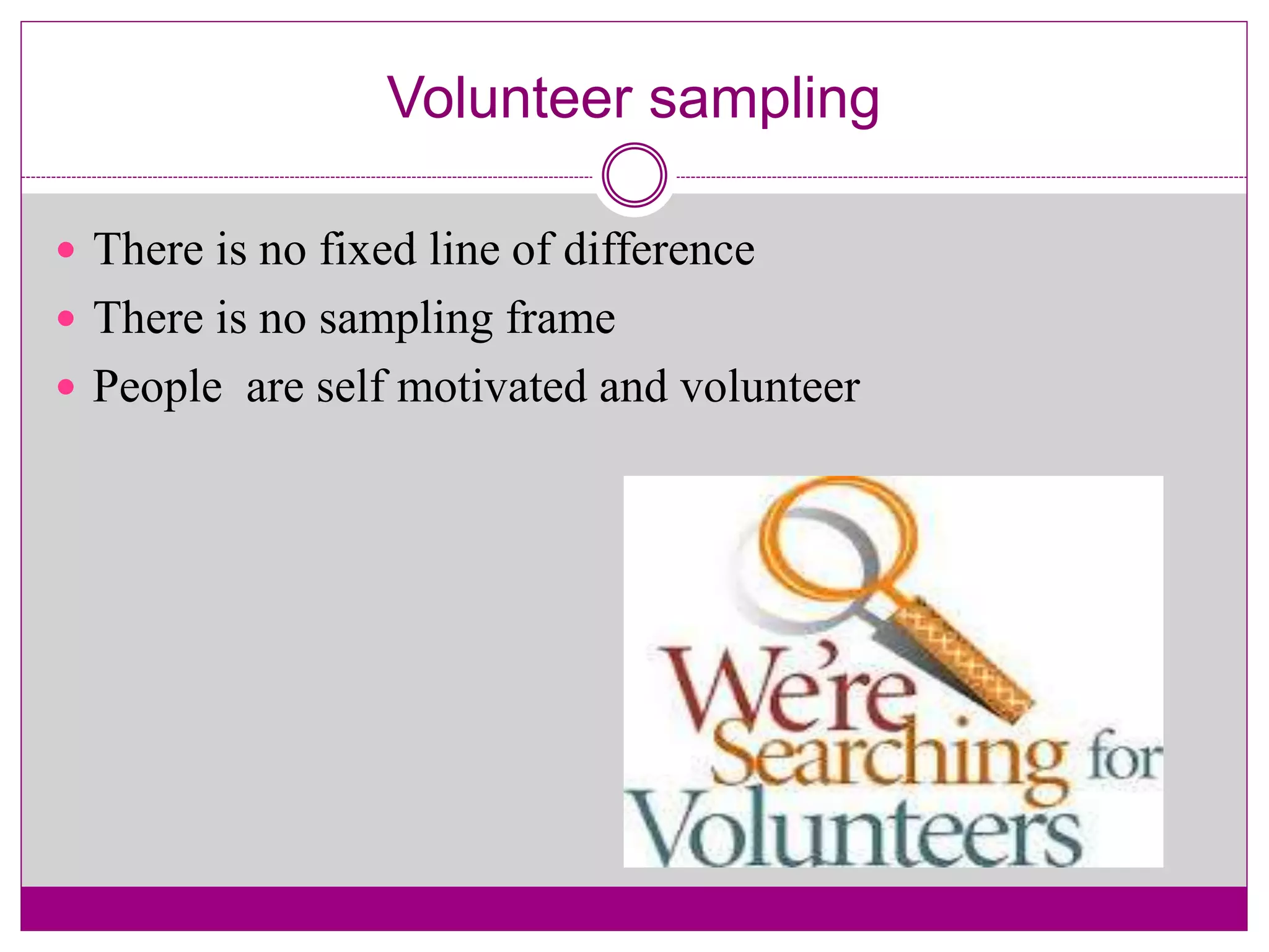 Volunteer sampling
 There is no fixed line of difference
 There is no sampling frame
 People are self motivated and volunteer
 